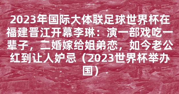 2023年国际大体联足球世界杯在福建晋江开幕李琳：演一部戏吃一辈子，二婚嫁给姐弟恋，如今老公红到让人妒忌（2023世界杯举办国）