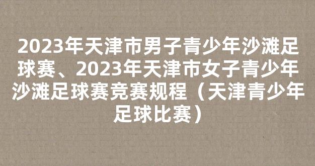 2023年天津市男子青少年沙滩足球赛、2023年天津市女子青少年沙滩足球赛竞赛规程（天津青少年足球比赛）