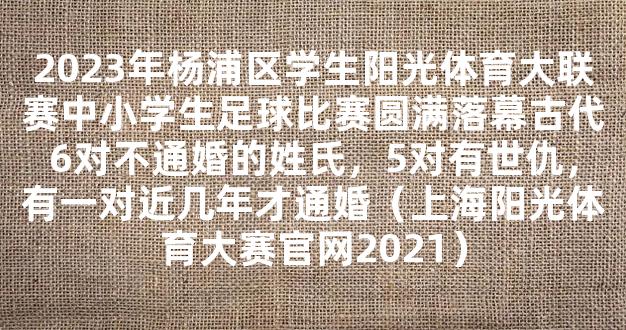 2023年杨浦区学生阳光体育大联赛中小学生足球比赛圆满落幕古代6对不通婚的姓氏，5对有世仇，有一对近几年才通婚（上海阳光体育大赛官网2021）