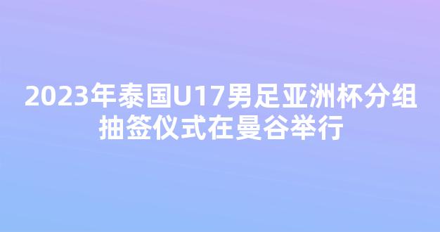 2023年泰国U17男足亚洲杯分组抽签仪式在曼谷举行