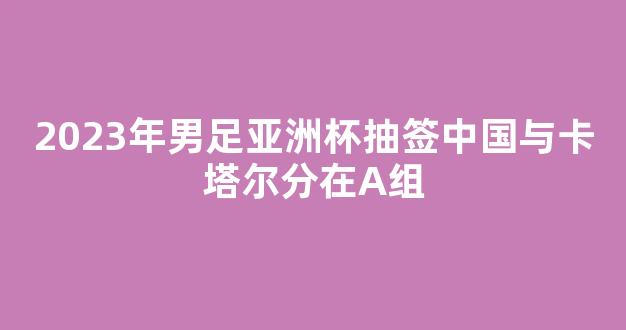 2023年男足亚洲杯抽签中国与卡塔尔分在A组