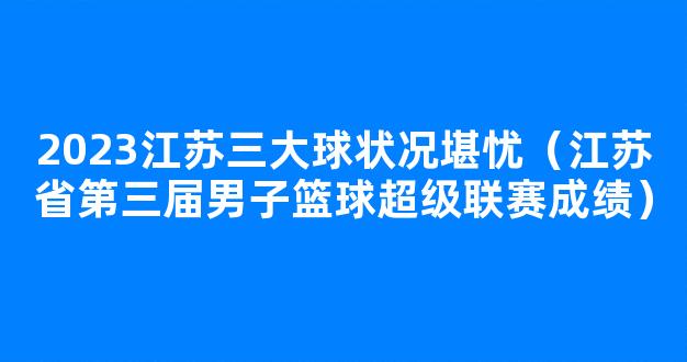 2023江苏三大球状况堪忧（江苏省第三届男子篮球超级联赛成绩）