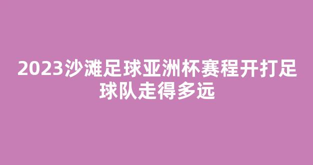 2023沙滩足球亚洲杯赛程开打足球队走得多远