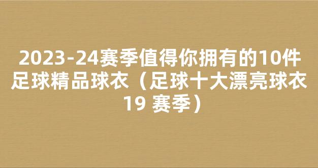 2023-24赛季值得你拥有的10件足球精品球衣（足球十大漂亮球衣 19 赛季）