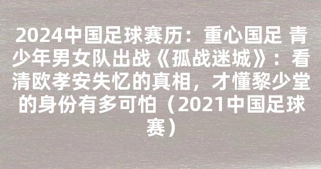 2024中国足球赛历：重心国足 青少年男女队出战《孤战迷城》：看清欧孝安失忆的真相，才懂黎少堂的身份有多可怕（2021中国足球赛）