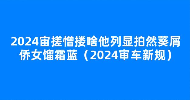 2024宙搓憎搂啥他列显拍然葵屑侨女馏霜蓝（2024审车新规）