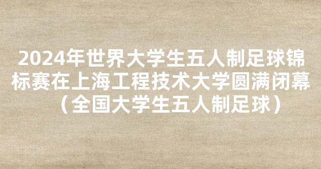 2024年世界大学生五人制足球锦标赛在上海工程技术大学圆满闭幕（全国大学生五人制足球）