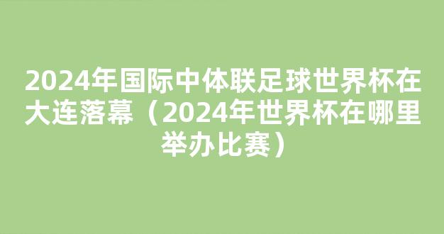 2024年国际中体联足球世界杯在大连落幕（2024年世界杯在哪里举办比赛）