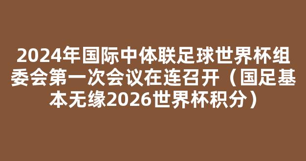 2024年国际中体联足球世界杯组委会第一次会议在连召开（国足基本无缘2026世界杯积分）