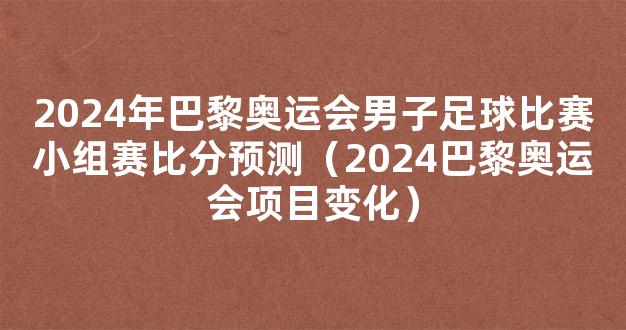 2024年巴黎奥运会男子足球比赛小组赛比分预测（2024巴黎奥运会项目变化）