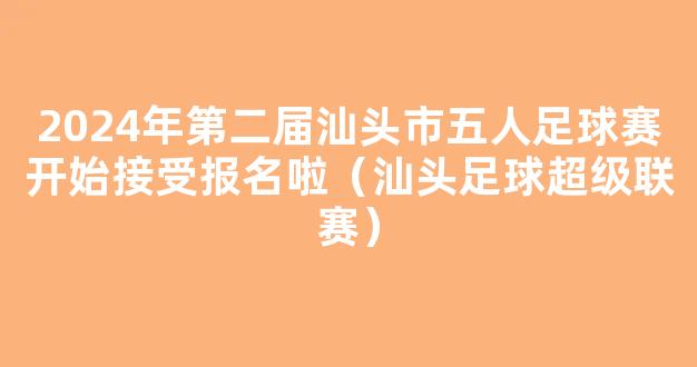 2024年第二届汕头市五人足球赛开始接受报名啦（汕头足球超级联赛）