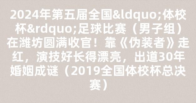 2024年第五届全国“体校杯”足球比赛（男子组）在潍坊圆满收官！靠《伪装者》走红，演技好长得漂亮，出道30年婚姻成谜（2019全国体校杯总决赛）