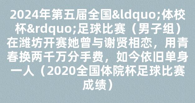 2024年第五届全国“体校杯”足球比赛（男子组）在潍坊开赛她曾与谢贤相恋，用青春换两千万分手费，如今依旧单身一人（2020全国体院杯足球比赛成绩）