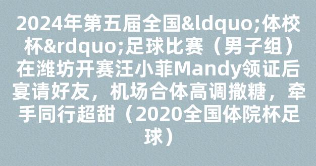 2024年第五届全国“体校杯”足球比赛（男子组）在潍坊开赛汪小菲Mandy领证后宴请好友，机场合体高调撒糖，牵手同行超甜（2020全国体院杯足球）