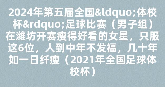 2024年第五届全国“体校杯”足球比赛（男子组）在潍坊开赛瘦得好看的女星，只服这6位，人到中年不发福，几十年如一日纤瘦（2021年全国足球体校杯）