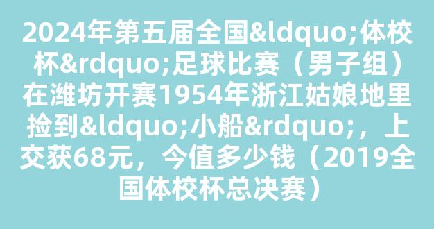 2024年第五届全国“体校杯”足球比赛（男子组）在潍坊开赛1954年浙江姑娘地里捡到“小船”，上交获68元，今值多少钱（2019全国体校杯总决赛）