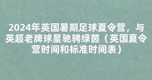 2024年英国暑期足球夏令营，与英超老牌球星驰骋绿茵（英国夏令营时间和标准时间表）
