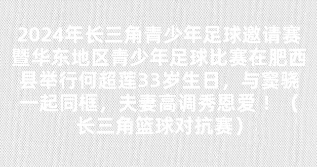 2024年长三角青少年足球邀请赛暨华东地区青少年足球比赛在肥西县举行何超莲33岁生日，与窦骁一起同框，夫妻高调秀恩爱 ！（长三角篮球对抗赛）