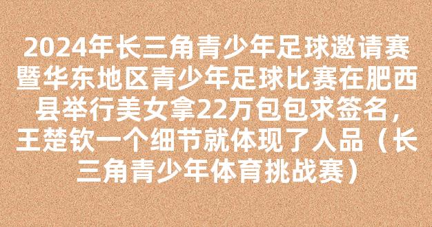 2024年长三角青少年足球邀请赛暨华东地区青少年足球比赛在肥西县举行美女拿22万包包求签名，王楚钦一个细节就体现了人品（长三角青少年体育挑战赛）