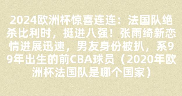 2024欧洲杯惊喜连连：法国队绝杀比利时，挺进八强！张雨绮新恋情进展迅速，男友身份被扒，系99年出生的前CBA球员（2020年欧洲杯法国队是哪个国家）