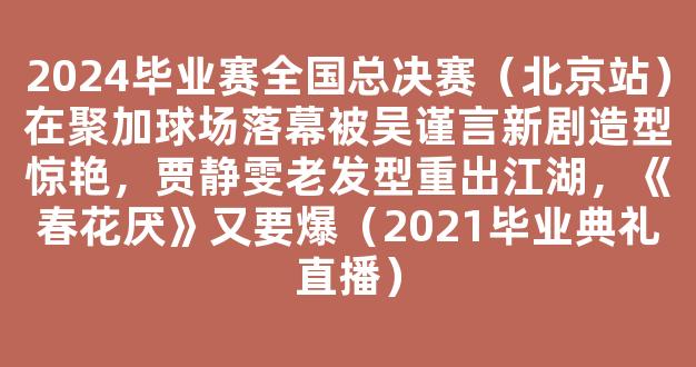 2024毕业赛全国总决赛（北京站）在聚加球场落幕被吴谨言新剧造型惊艳，贾静雯老发型重出江湖，《春花厌》又要爆（2021毕业典礼直播）