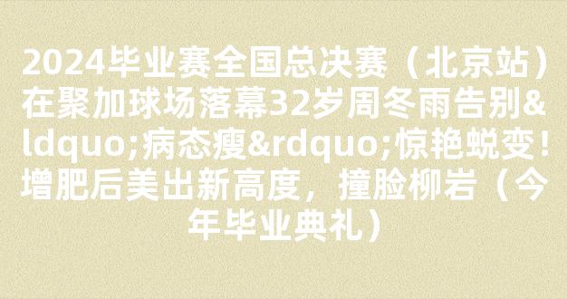 2024毕业赛全国总决赛（北京站）在聚加球场落幕32岁周冬雨告别“病态瘦”惊艳蜕变！增肥后美出新高度，撞脸柳岩（今年毕业典礼）