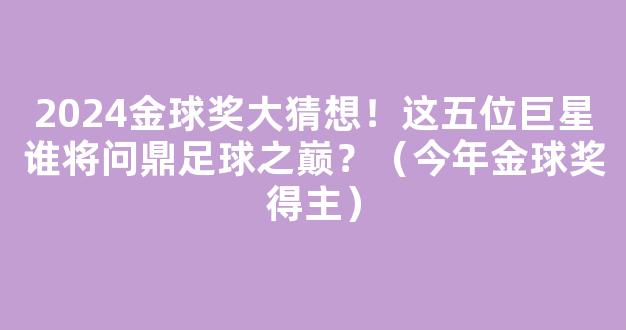 2024金球奖大猜想！这五位巨星谁将问鼎足球之巅？（今年金球奖得主）