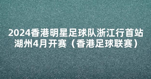 2024香港明星足球队浙江行首站湖州4月开赛（香港足球联赛）