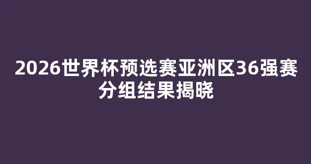 2026世界杯预选赛亚洲区36强赛分组结果揭晓