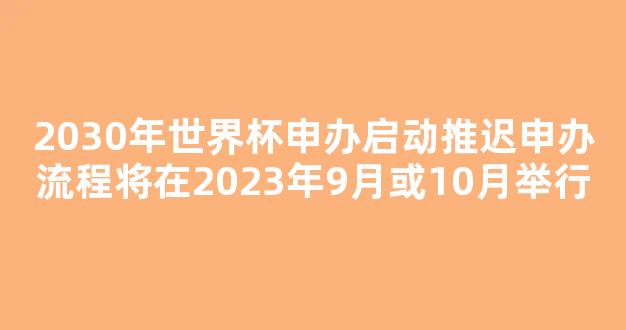 2030年世界杯申办启动推迟申办流程将在2023年9月或10月举行