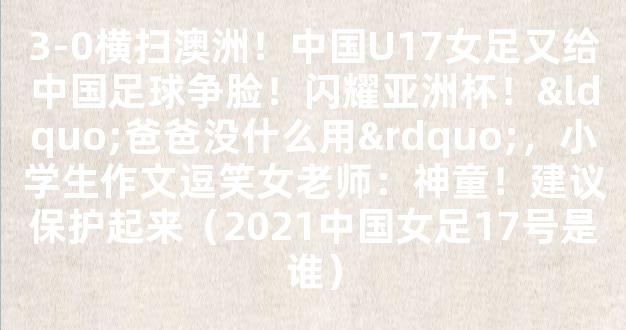 3-0横扫澳洲！中国U17女足又给中国足球争脸！闪耀亚洲杯！“爸爸没什么用”，小学生作文逗笑女老师：神童！建议保护起来（2021中国女足17号是谁）