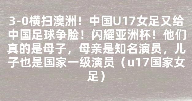 3-0横扫澳洲！中国U17女足又给中国足球争脸！闪耀亚洲杯！他们真的是母子，母亲是知名演员，儿子也是国家一级演员（u17国家女足）