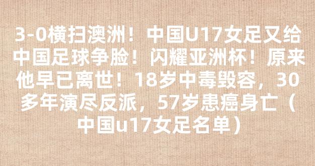 3-0横扫澳洲！中国U17女足又给中国足球争脸！闪耀亚洲杯！原来他早已离世！18岁中毒毁容，30多年演尽反派，57岁患癌身亡（中国u17女足名单）