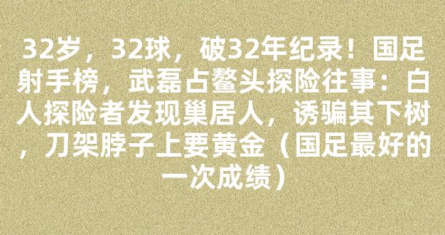 32岁，32球，破32年纪录！国足射手榜，武磊占鳌头探险往事：白人探险者发现巢居人，诱骗其下树，刀架脖子上要黄金（国足最好的一次成绩）