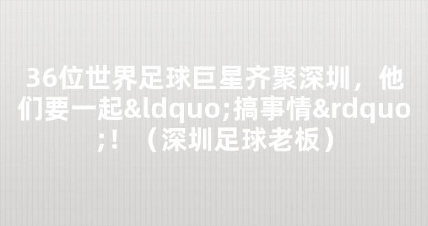 36位世界足球巨星齐聚深圳，他们要一起“搞事情”！（深圳足球老板）