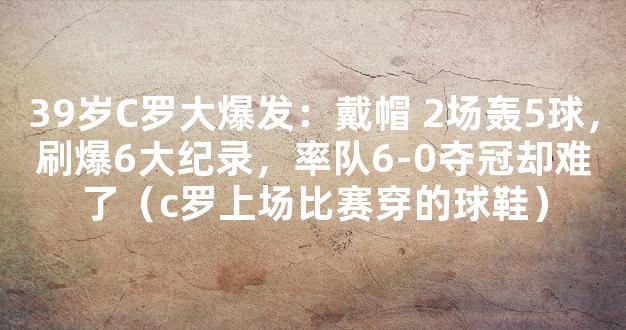 39岁C罗大爆发：戴帽 2场轰5球，刷爆6大纪录，率队6-0夺冠却难了（c罗上场比赛穿的球鞋）