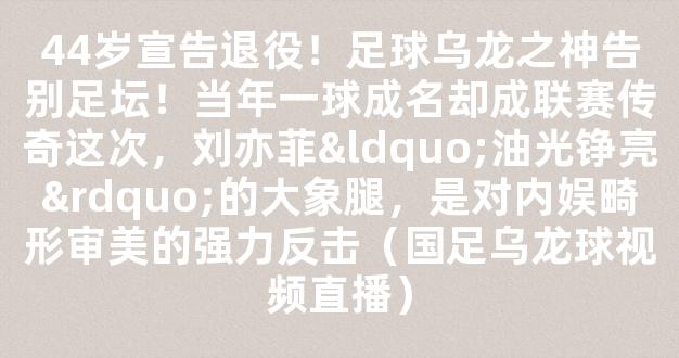 44岁宣告退役！足球乌龙之神告别足坛！当年一球成名却成联赛传奇这次，刘亦菲“油光铮亮”的大象腿，是对内娱畸形审美的强力反击（国足乌龙球视频直播）