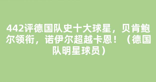 442评德国队史十大球星，贝肯鲍尔领衔，诺伊尔超越卡恩！（德国队明星球员）