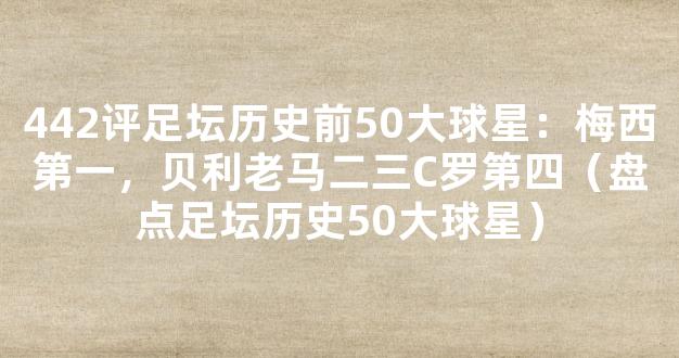 442评足坛历史前50大球星：梅西第一，贝利老马二三C罗第四（盘点足坛历史50大球星）