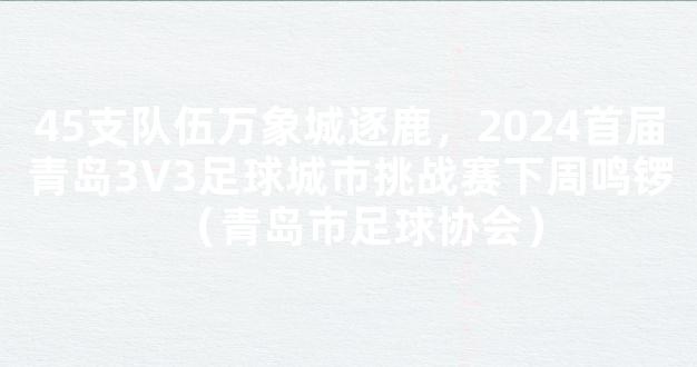 45支队伍万象城逐鹿，2024首届青岛3V3足球城市挑战赛下周鸣锣（青岛市足球协会）