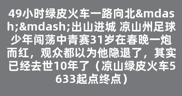 49小时绿皮火车一路向北——出山进城 凉山州足球少年闯荡中青赛31岁在春晚一炮而红，观众都以为他隐退了，其实已经去世10年了（凉山绿皮火车5633起点终点）