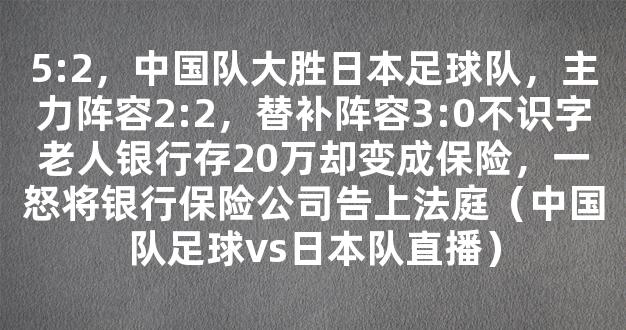 5:2，中国队大胜日本足球队，主力阵容2:2，替补阵容3:0不识字老人银行存20万却变成保险，一怒将银行保险公司告上法庭（中国队足球vs日本队直播）