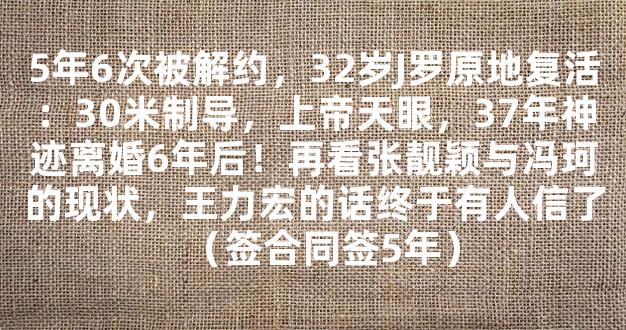 5年6次被解约，32岁J罗原地复活：30米制导，上帝天眼，37年神迹离婚6年后！再看张靓颖与冯珂的现状，王力宏的话终于有人信了（签合同签5年）