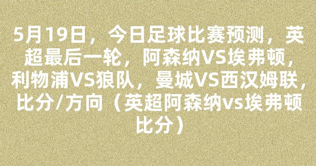 5月19日，今日足球比赛预测，英超最后一轮，阿森纳VS埃弗顿，利物浦VS狼队，曼城VS西汉姆联，比分/方向（英超阿森纳vs埃弗顿比分）