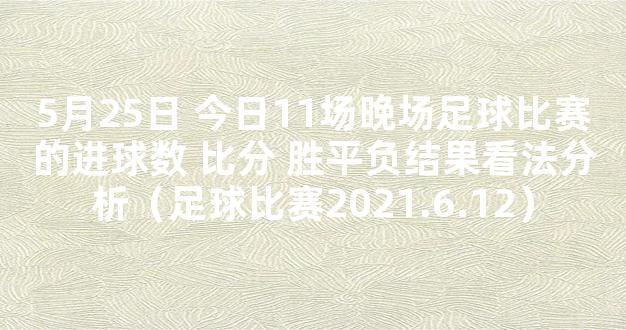 5月25日 今日11场晚场足球比赛的进球数 比分 胜平负结果看法分析（足球比赛2021.6.12）