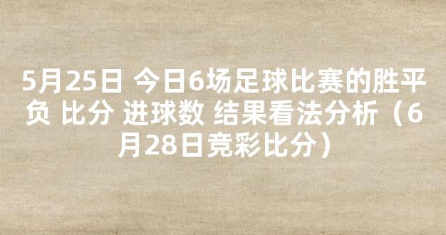 5月25日 今日6场足球比赛的胜平负 比分 进球数 结果看法分析（6月28日竞彩比分）