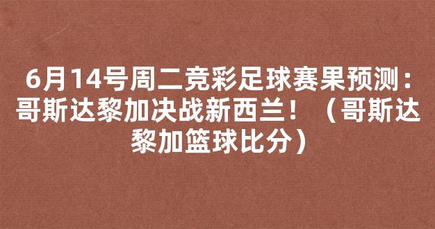 6月14号周二竞彩足球赛果预测：哥斯达黎加决战新西兰！（哥斯达黎加篮球比分）