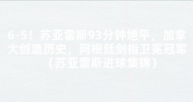 6-5！苏亚雷斯93分钟绝平，加拿大创造历史，阿根廷剑指卫冕冠军（苏亚雷斯进球集锦）