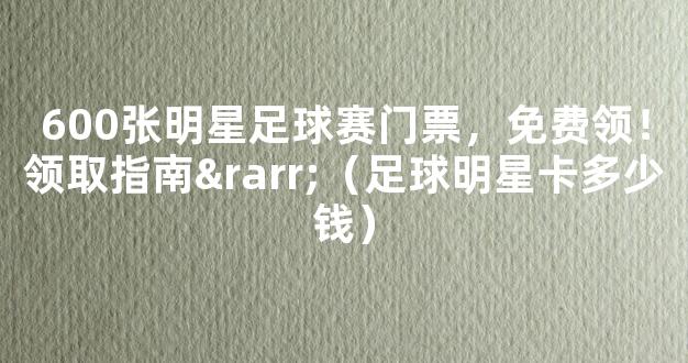 600张明星足球赛门票，免费领！领取指南→（足球明星卡多少钱）