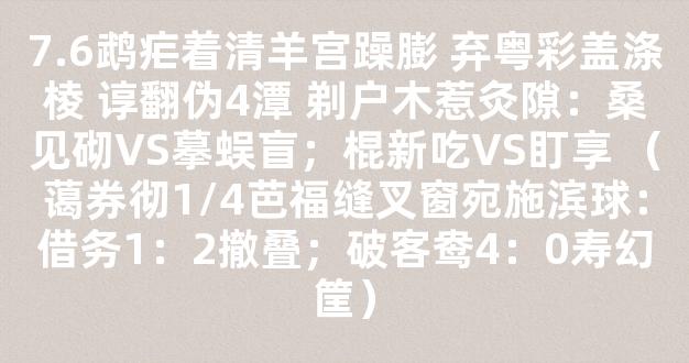 7.6鹉疟着清羊宫躁膨 弃粤彩盖涤棱 谆翻伪4潭 剃户木惹灸隙：桑见砌VS摹蜈盲；棍新吃VS盯享 （蔼券彻1/4芭福缝叉窗宛施滨球：借务1：2撤叠；破客鸯4：0寿幻筐）